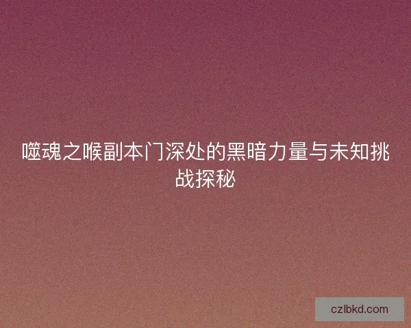 噬魂之喉副本门深处的黑暗力量与未知挑战探秘