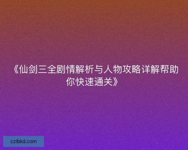 《仙剑三全剧情解析与人物攻略详解帮助你快速通关》
