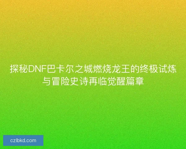 探秘DNF巴卡尔之城燃烧龙王的终极试炼与冒险史诗再临觉醒篇章