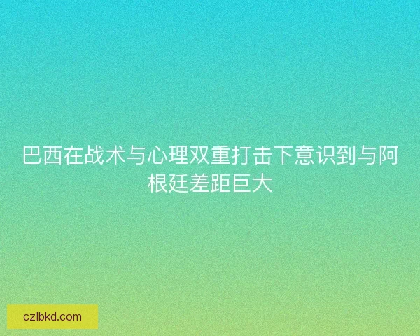 巴西在战术与心理双重打击下意识到与阿根廷差距巨大