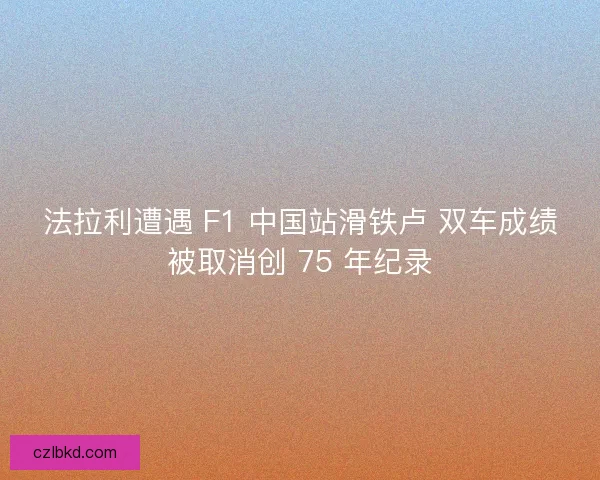 法拉利遭遇 F1 中国站滑铁卢 双车成绩被取消创 75 年纪录