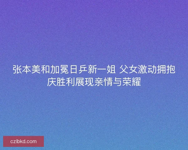 张本美和加冕日乒新一姐 父女激动拥抱庆胜利展现亲情与荣耀