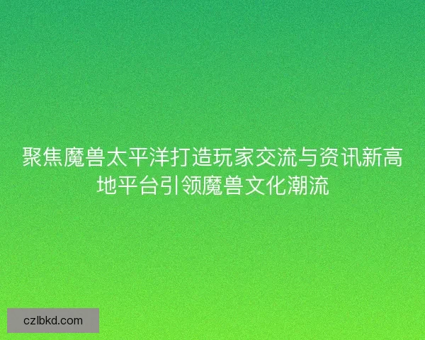 聚焦魔兽太平洋打造玩家交流与资讯新高地平台引领魔兽文化潮流