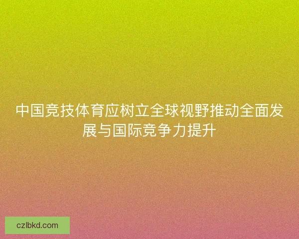 中国竞技体育应树立全球视野推动全面发展与国际竞争力提升