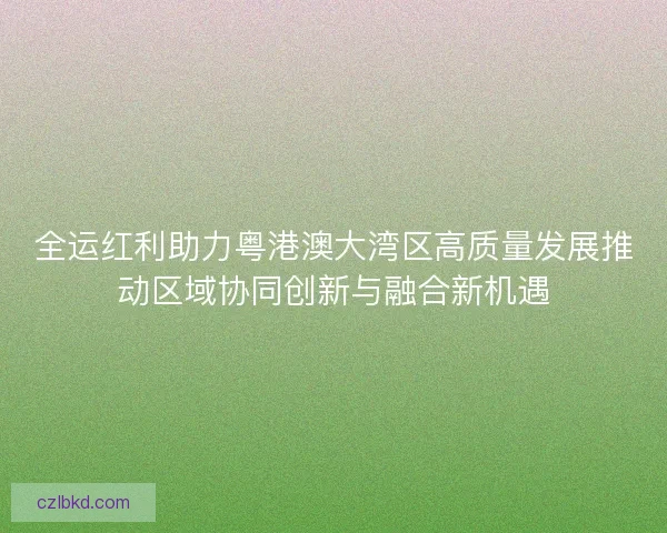 全运红利助力粤港澳大湾区高质量发展推动区域协同创新与融合新机遇
