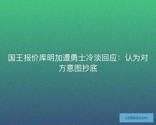 国王报价库明加遭勇士冷淡回应：认为对方意图抄底